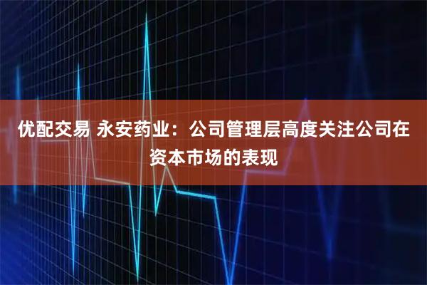 优配交易 永安药业：公司管理层高度关注公司在资本市场的表现