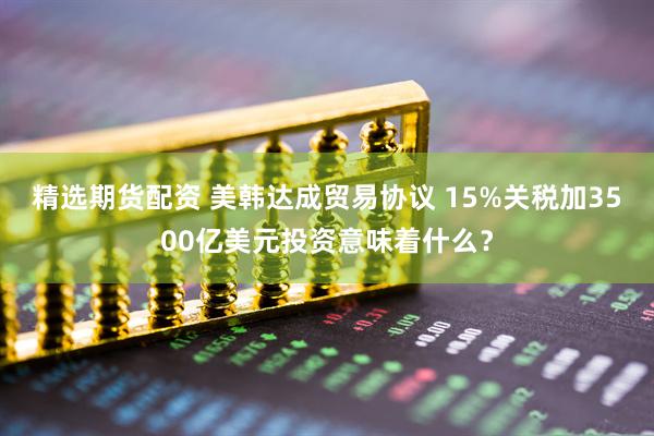 精选期货配资 美韩达成贸易协议 15%关税加3500亿美元投资意味着什么？