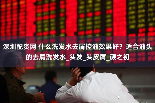 深圳配资网 什么洗发水去屑控油效果好？适合油头的去屑洗发水_头发_头皮屑_颜之初