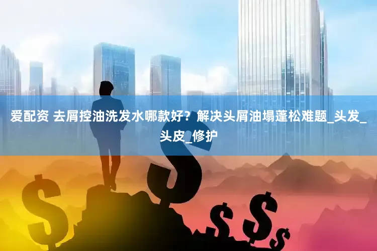 爱配资 去屑控油洗发水哪款好？解决头屑油塌蓬松难题_头发_头皮_修护