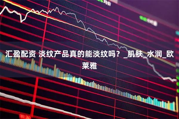 汇盈配资 淡纹产品真的能淡纹吗？_肌肤_水润_欧莱雅