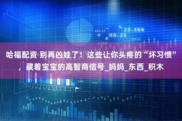 哈福配资 别再凶娃了！这些让你头疼的“坏习惯”，藏着宝宝的高智商信号_妈妈_东西_积木
