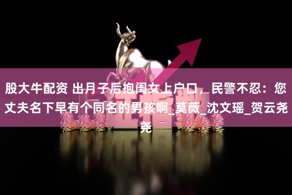 股大牛配资 出月子后抱闺女上户口，民警不忍：您丈夫名下早有个同名的男孩啊_莫薇_沈文瑶_贺云尧