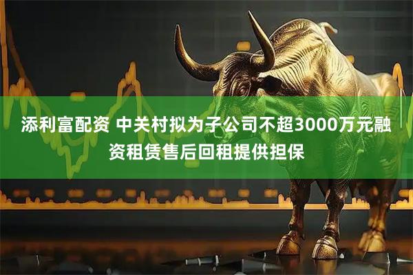 添利富配资 中关村拟为子公司不超3000万元融资租赁售后回租提供担保