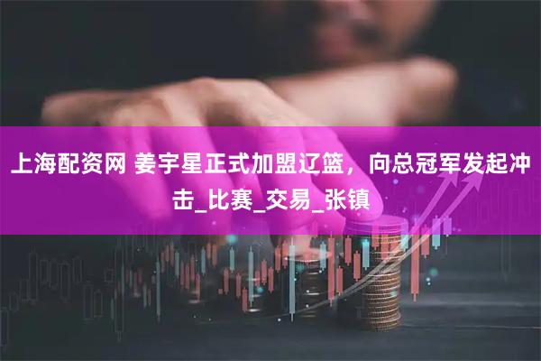 上海配资网 姜宇星正式加盟辽篮，向总冠军发起冲击_比赛_交易_张镇