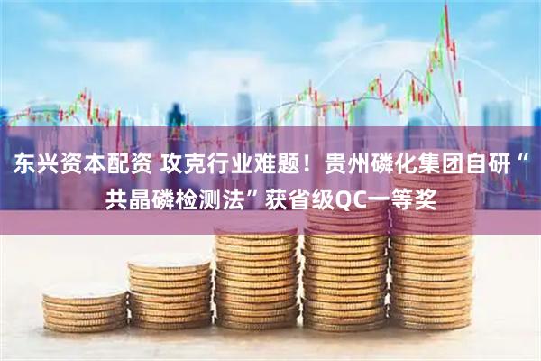 东兴资本配资 攻克行业难题！贵州磷化集团自研“共晶磷检测法”获省级QC一等奖