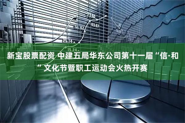 新宝股票配资 中建五局华东公司第十一届“信·和”文化节暨职工运动会火热开赛