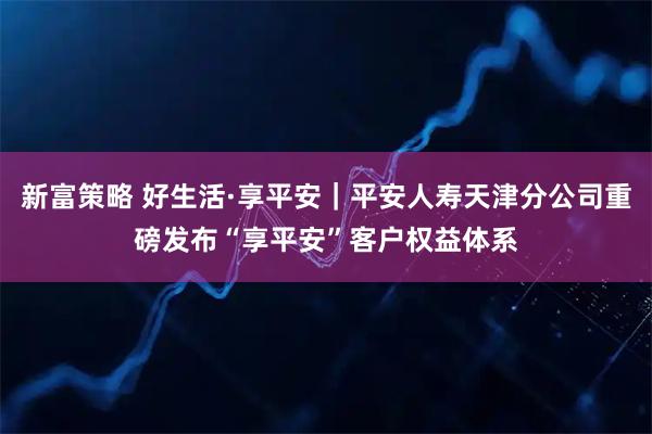 新富策略 好生活·享平安｜平安人寿天津分公司重磅发布“享平安”客户权益体系