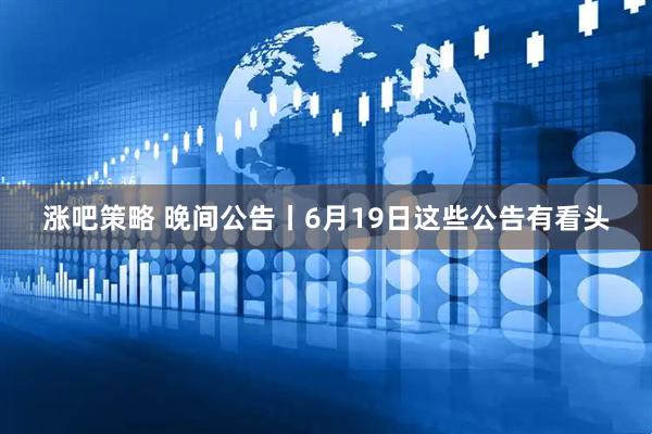 涨吧策略 晚间公告丨6月19日这些公告有看头