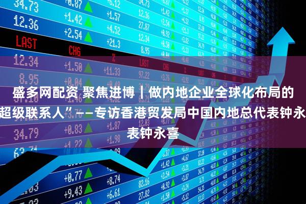 盛多网配资 聚焦进博｜做内地企业全球化布局的“超级联系人”——专访香港贸发局中国内地总代表钟永喜