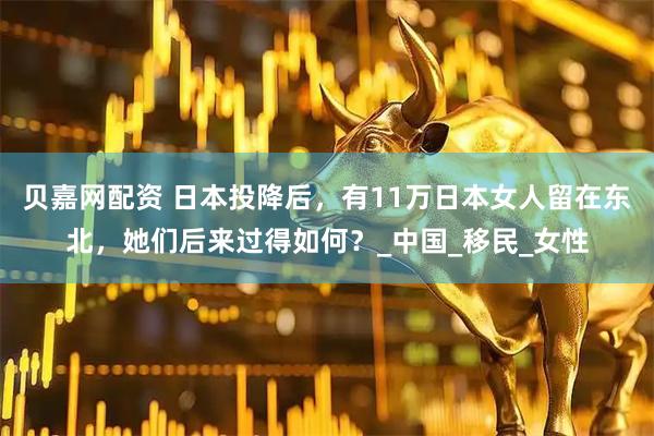 贝嘉网配资 日本投降后，有11万日本女人留在东北，她们后来过得如何？_中国_移民_女性