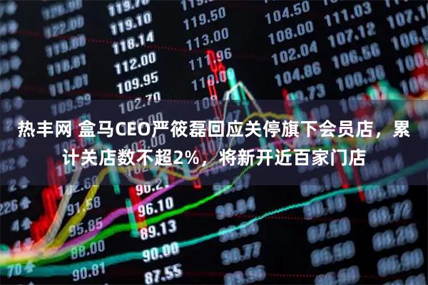 热丰网 盒马CEO严筱磊回应关停旗下会员店，累计关店数不超2%，将新开近百家门店