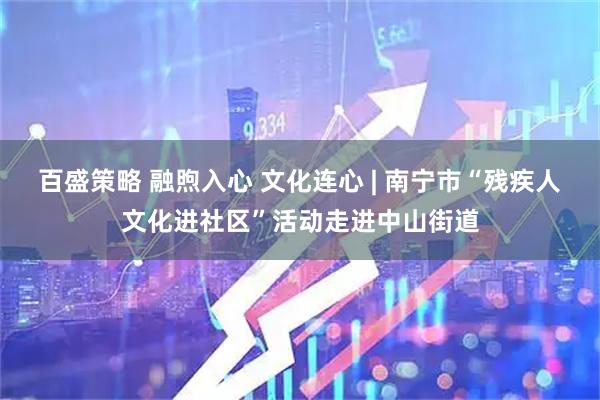 百盛策略 融煦入心 文化连心 | 南宁市“残疾人文化进社区”活动走进中山街道