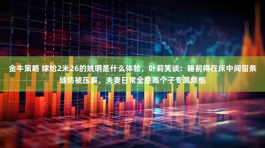 金牛策略 嫁给2米26的姚明是什么体验，叶莉笑谈：睡前得在床中间留条缝防被压扁，夫妻日常全是高个子专属烦恼